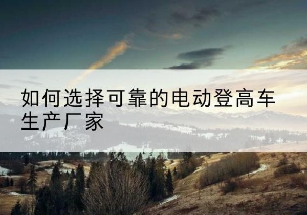 迁安电动登高车厂家-如何选择可靠的电动登高车生产厂家