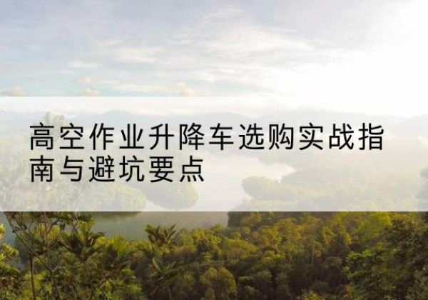 迁安升降车怎么选-高空作业升降车选购实战指南与避坑要点