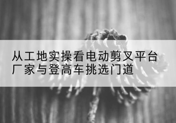 迁安电动剪叉升降平台厂家-从工地实操看电动剪叉平台厂家与登高车挑选门道