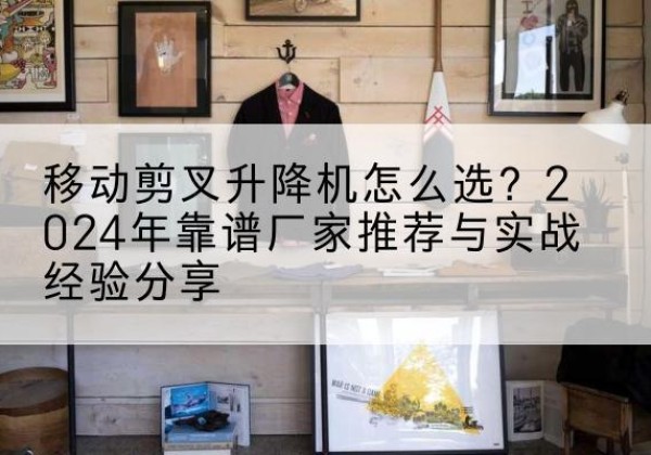 迁安升降平台厂家推荐-移动剪叉升降机怎么选？2024年靠谱厂家推荐与实战经验分享